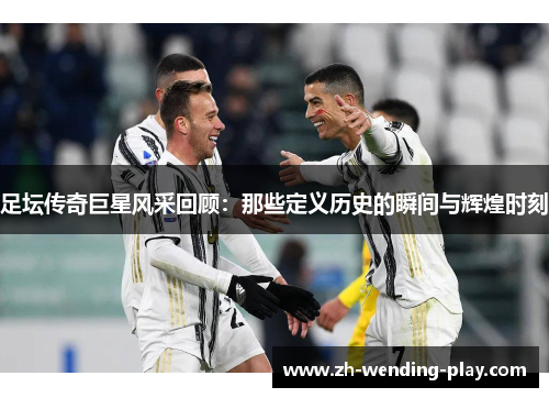 足坛传奇巨星风采回顾：那些定义历史的瞬间与辉煌时刻